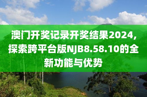 澳门开奖记录开奖结果2024,探索跨平台版NJB8.58.10的全新功能与优势