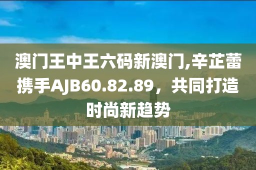 澳门王中王六码新澳门,辛芷蕾携手AJB60.82.89，共同打造时尚新趋势