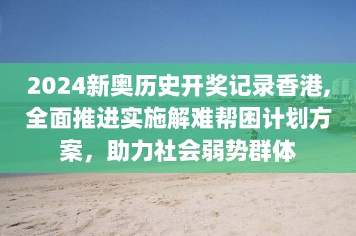 2024新奥历史开奖记录香港,全面推进实施解难帮困计划方案，助力社会弱势群体