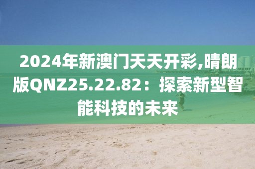 2024年新澳门天天开彩,晴朗版QNZ25.22.82：探索新型智能科技的未来