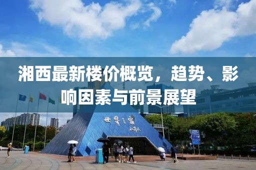 湘西最新楼价概览，趋势、影响因素与前景展望