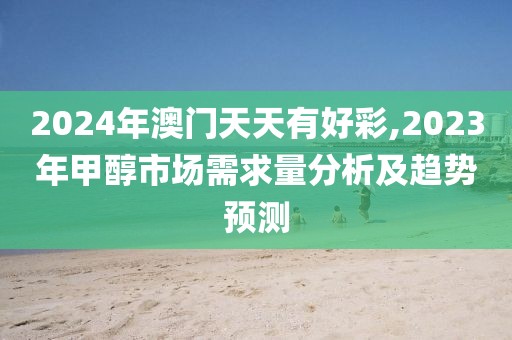 2024年澳门天天有好彩,2023年甲醇市场需求量分析及趋势预测