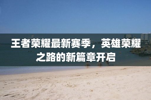王者荣耀最新赛季，英雄荣耀之路的新篇章开启