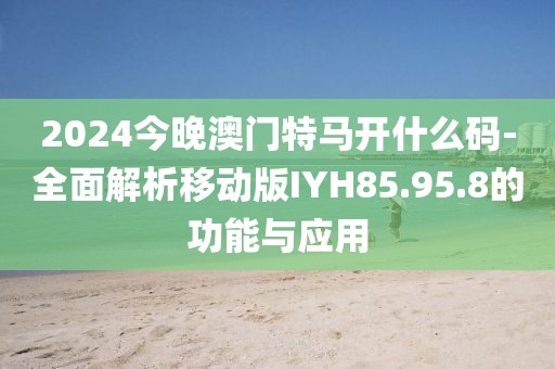 2024今晚澳门特马开什么码-全面解析移动版IYH85.95.8的功能与应用