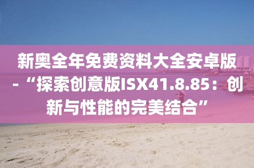 新奥全年免费资料大全安卓版-“探索创意版ISX41.8.85：创新与性能的完美结合”