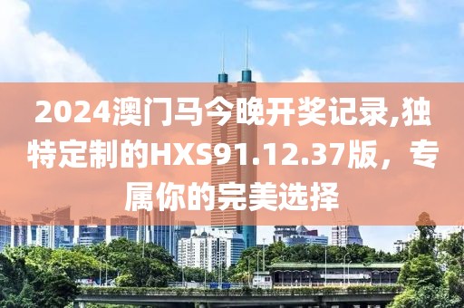 2024澳门马今晚开奖记录,独特定制的HXS91.12.37版，专属你的完美选择