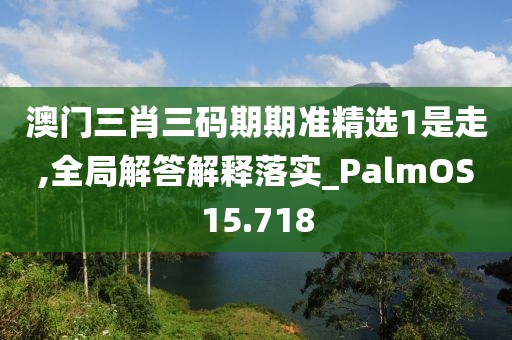 澳门三肖三码期期准精选1是走,全局解答解释落实_PalmOS15.718