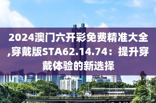 2024澳门六开彩免费精准大全,穿戴版STA62.14.74：提升穿戴体验的新选择
