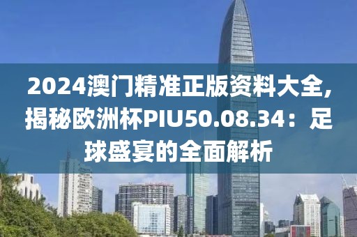 2024澳门精准正版资料大全,揭秘欧洲杯PIU50.08.34：足球盛宴的全面解析