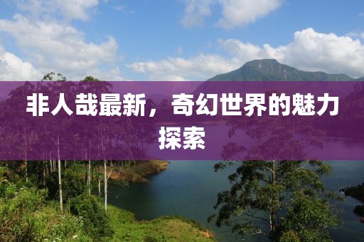 非人哉最新，奇幻世界的魅力探索