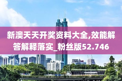 新澳天天开奖资料大全,效能解答解释落实_粉丝版52.746