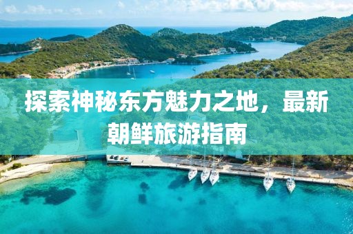 探索神秘东方魅力之地，最新朝鲜旅游指南