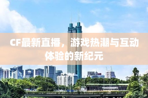 CF最新直播，游戏热潮与互动体验的新纪元