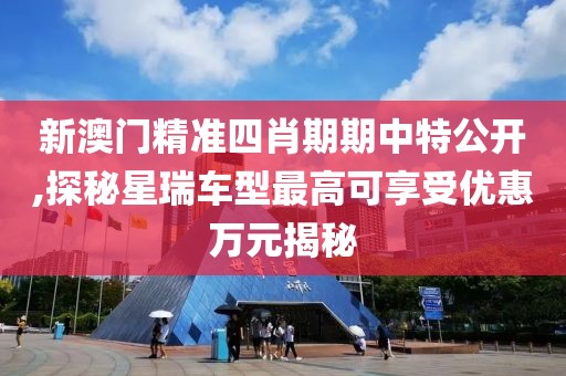 新澳门精准四肖期期中特公开,探秘星瑞车型最高可享受优惠万元揭秘