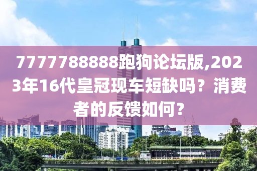7777788888跑狗论坛版,2023年16代皇冠现车短缺吗？消费者的反馈如何？
