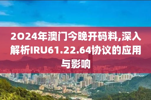 2O24年澳门今晚开码料,深入解析IRU61.22.64协议的应用与影响