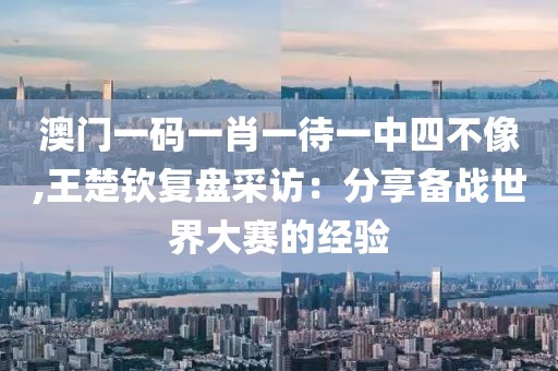 澳门一码一肖一待一中四不像,王楚钦复盘采访：分享备战世界大赛的经验