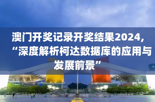 澳门开奖记录开奖结果2024,“深度解析柯达数据库的应用与发展前景”