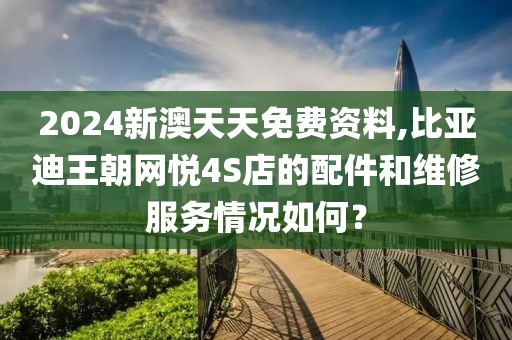 2024新澳天天免费资料,比亚迪王朝网悦4S店的配件和维修服务情况如何？
