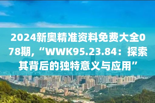 2024新奥精准资料免费大全078期,“WWK95.23.84：探索其背后的独特意义与应用”