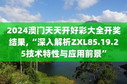 2024澳门天天开好彩大全开奖结果,“深入解析ZXL85.19.25技术特性与应用前景”