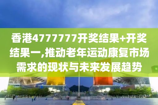 香港4777777开奖结果+开奖结果一,推动老年运动康复市场需求的现状与未来发展趋势