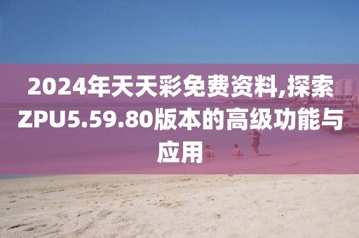 2024年天天彩免费资料,探索ZPU5.59.80版本的高级功能与应用