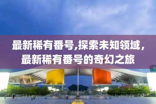 最新稀有番号,探索未知领域，最新稀有番号的奇幻之旅