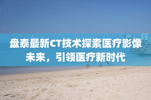盘泰最新CT技术探索医疗影像未来，引领医疗新时代