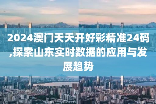 2024澳门天天开好彩精准24码,探索山东实时数据的应用与发展趋势