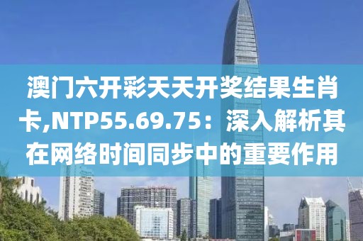 澳门六开彩天天开奖结果生肖卡,NTP55.69.75：深入解析其在网络时间同步中的重要作用