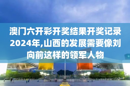 澳门六开彩开奖结果开奖记录2024年,山西的发展需要像刘向前这样的领军人物