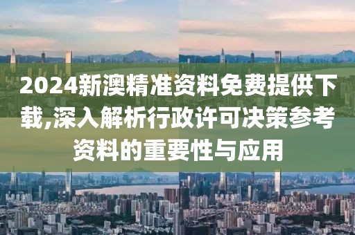 2024新澳精准资料免费提供下载,深入解析行政许可决策参考资料的重要性与应用