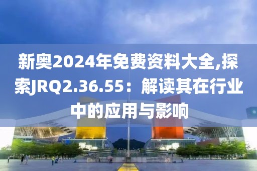 新奥2024年免费资料大全,探索JRQ2.36.55：解读其在行业中的应用与影响