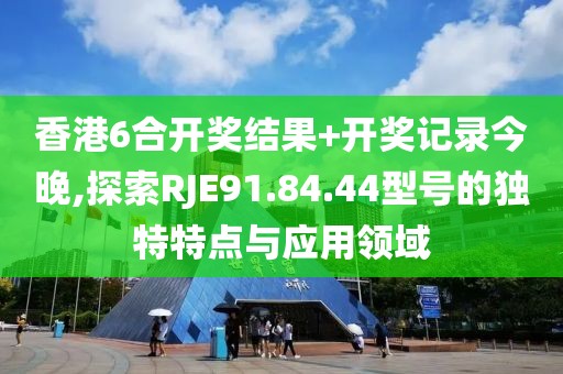 香港6合开奖结果+开奖记录今晚,探索RJE91.84.44型号的独特特点与应用领域
