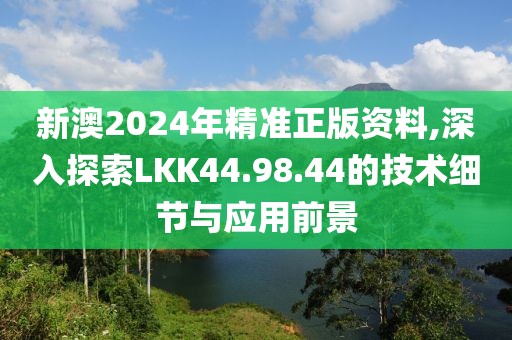 新澳2024年精准正版资料,深入探索LKK44.98.44的技术细节与应用前景