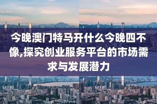 今晚澳门特马开什么今晚四不像,探究创业服务平台的市场需求与发展潜力