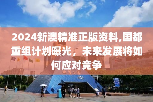 2024新澳精准正版资料,国都重组计划曝光，未来发展将如何应对竞争