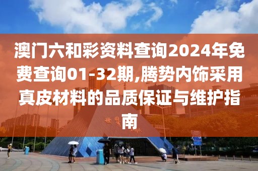 澳门六和彩资料查询2024年免费查询01-32期,腾势内饰采用真皮材料的品质保证与维护指南