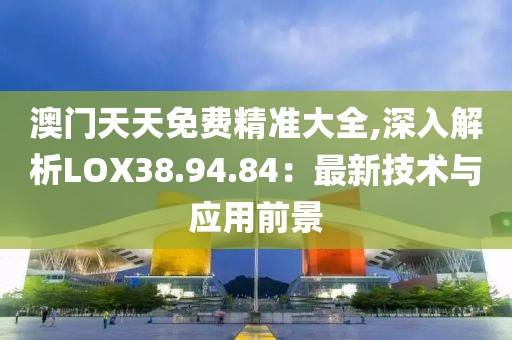 澳门天天免费精准大全,深入解析LOX38.94.84：最新技术与应用前景