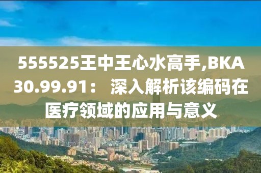 555525王中王心水高手,BKA30.99.91： 深入解析该编码在医疗领域的应用与意义