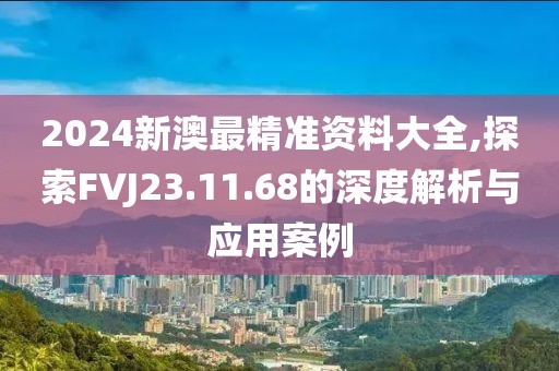 2024新澳最精准资料大全,探索FVJ23.11.68的深度解析与应用案例