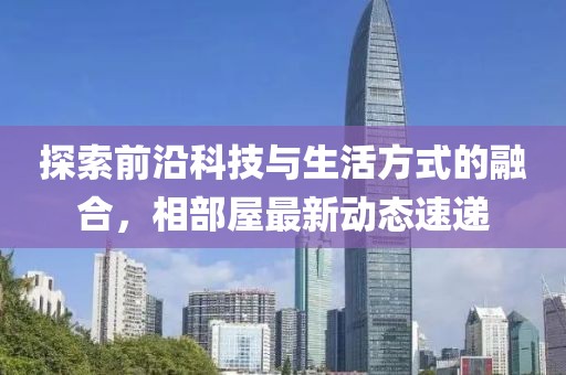探索前沿科技与生活方式的融合，相部屋最新动态速递