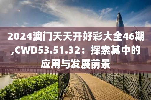 2024澳门天天开好彩大全46期,CWD53.51.32：探索其中的应用与发展前景