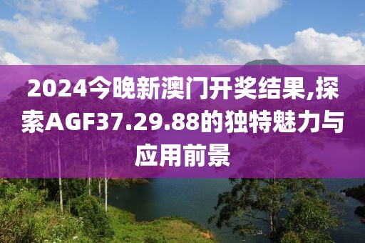 2024今晚新澳门开奖结果,探索AGF37.29.88的独特魅力与应用前景