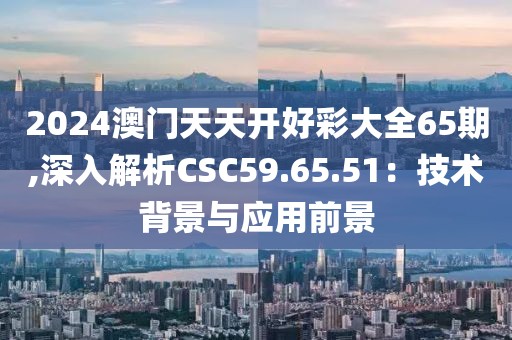 2024澳门天天开好彩大全65期,深入解析CSC59.65.51：技术背景与应用前景