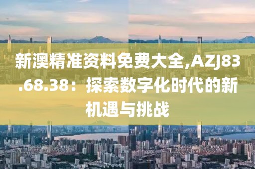 新澳精准资料免费大全,AZJ83.68.38：探索数字化时代的新机遇与挑战