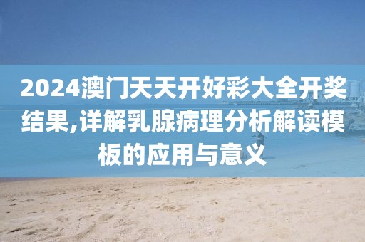 2024澳门天天开好彩大全开奖结果,详解乳腺病理分析解读模板的应用与意义