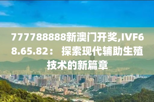 777788888新澳门开奖,IVF68.65.82： 探索现代辅助生殖技术的新篇章