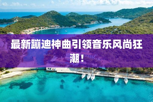 最新蹦迪神曲引领音乐风尚狂潮！